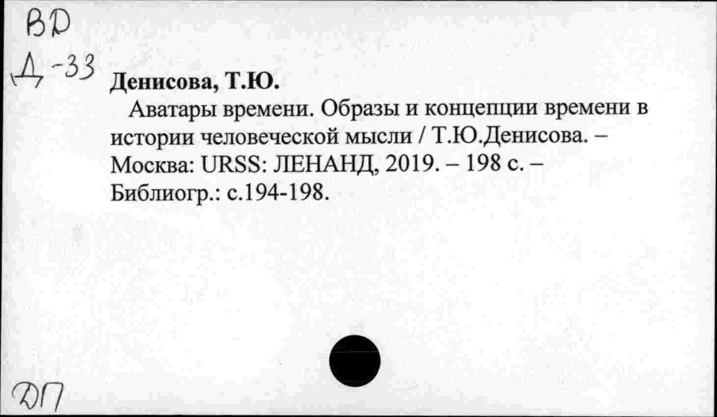 ﻿BD
A-33
Денисова, Т.Ю.
Аватары времени. Образы и концепции времени в истории человеческой мысли / Т.Ю.Денисова. -Москва: URSS: ЛЕНАНД, 2019. - 198 с. -Библиогр.: с.194-198.
ЪП